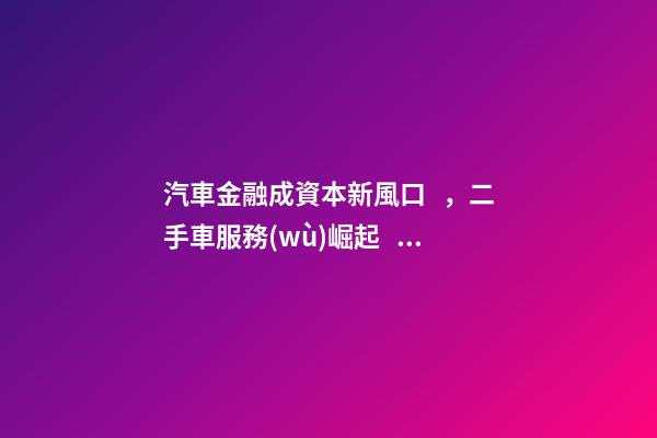 汽車金融成資本新風口，二手車服務(wù)崛起！